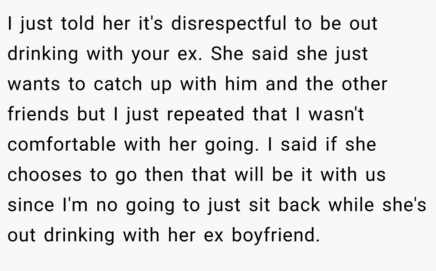 I just told her it's disrespectful to be out drinking with your ex. She said she just wants to catch up with him and the other friends but I just repeated that I wasn't comfortable with her going. I said if she chooses to go then that will be it with us since I'm no going to just sit back while she's out drinking with her ex boyfriend.