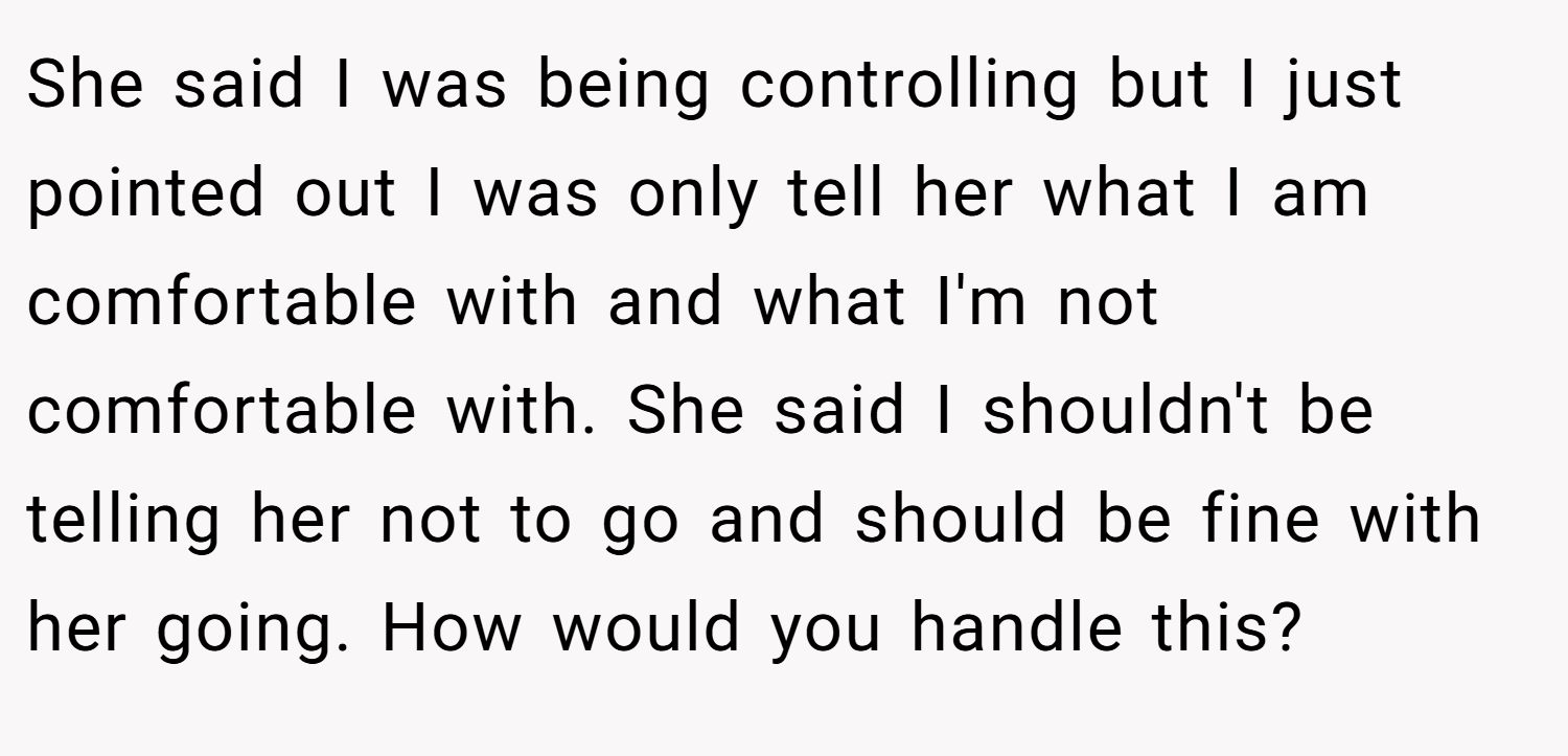 She said I was being controlling but I just pointed out I was only tell her what I am comfortable with and what I'm not comfortable with. She said I shouldn't be telling her not to go and should be fine with her going. How would you handle this?