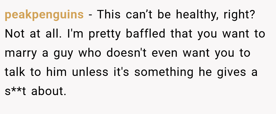 peakpenguins − This can’t be healthy, right? Not at all. I'm pretty baffled that you want to marry a guy who doesn't even want you to talk to him unless it's something he gives a s**t about.