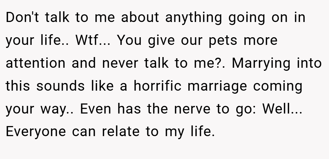 Don't talk to me about anything going on in your life.. Wtf... You give our pets more attention and never talk to me?. Marrying into this sounds like a horrific marriage coming your way.. Even has the nerve to go: Well... Everyone can relate to my life.