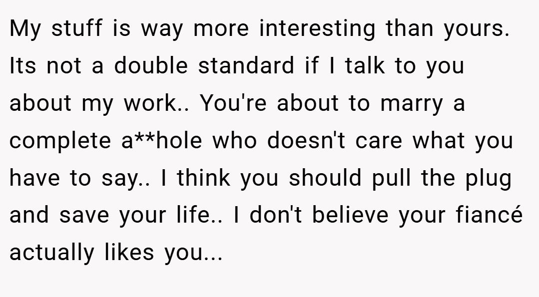 My stuff is way more interesting than yours. Its not a double standard if I talk to you about my work.. You're about to marry a complete a**hole who doesn't care what you have to say.. I think you should pull the plug and save your life.. I don't believe your fiancé actually likes you...