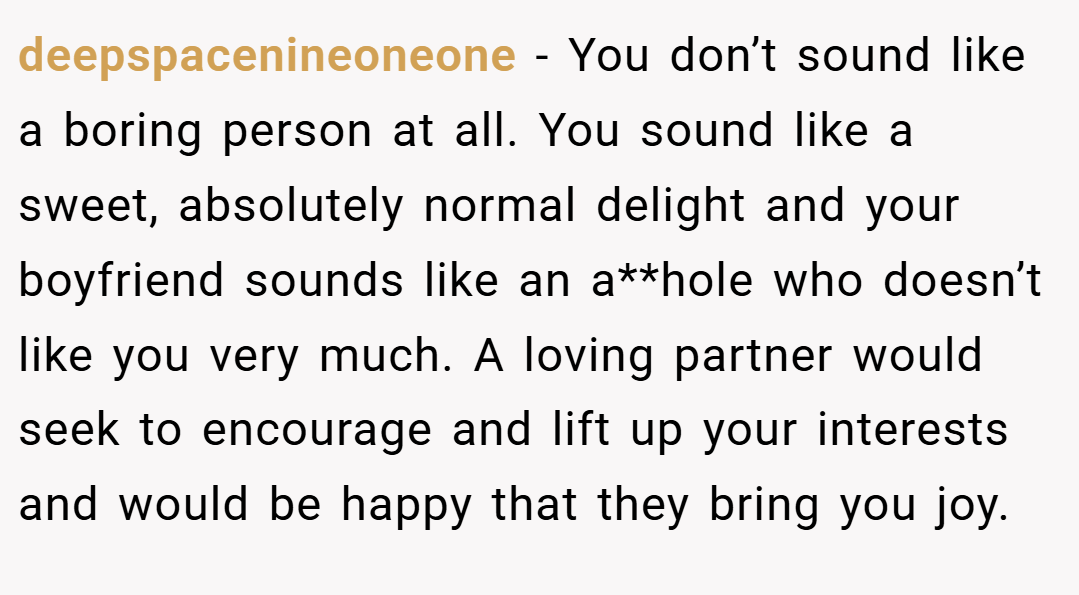 deepspacenineoneone − You don’t sound like a boring person at all. You sound like a sweet, absolutely normal delight and your boyfriend sounds like an a**hole who doesn’t like you very much. A loving partner would seek to encourage and lift up your interests and would be happy that they bring you joy.
