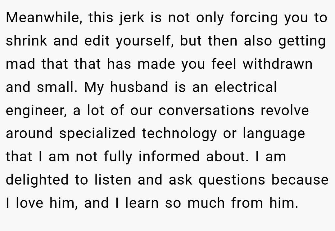 Meanwhile, this jerk is not only forcing you to shrink and edit yourself, but then also getting mad that that has made you feel withdrawn and small. My husband is an electrical engineer, a lot of our conversations revolve around specialized technology or language that I am not fully informed about. I am delighted to listen and ask questions because I love him, and I learn so much from him.