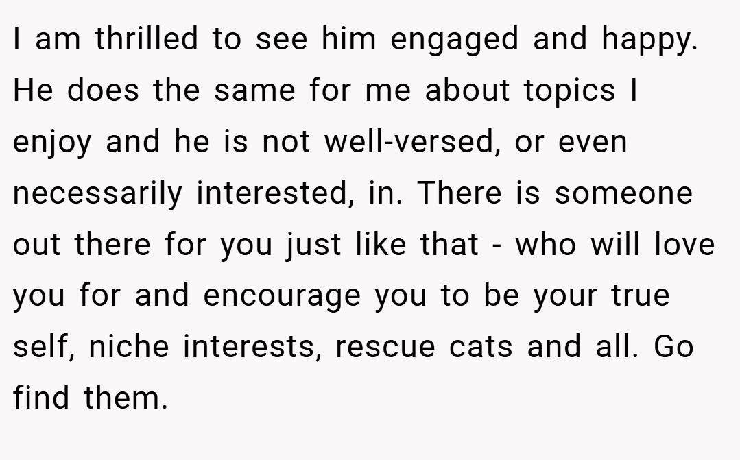 I am thrilled to see him engaged and happy. He does the same for me about topics I enjoy and he is not well-versed, or even necessarily interested, in. There is someone out there for you just like that - who will love you for and encourage you to be your true self, niche interests, rescue cats and all. Go find them.