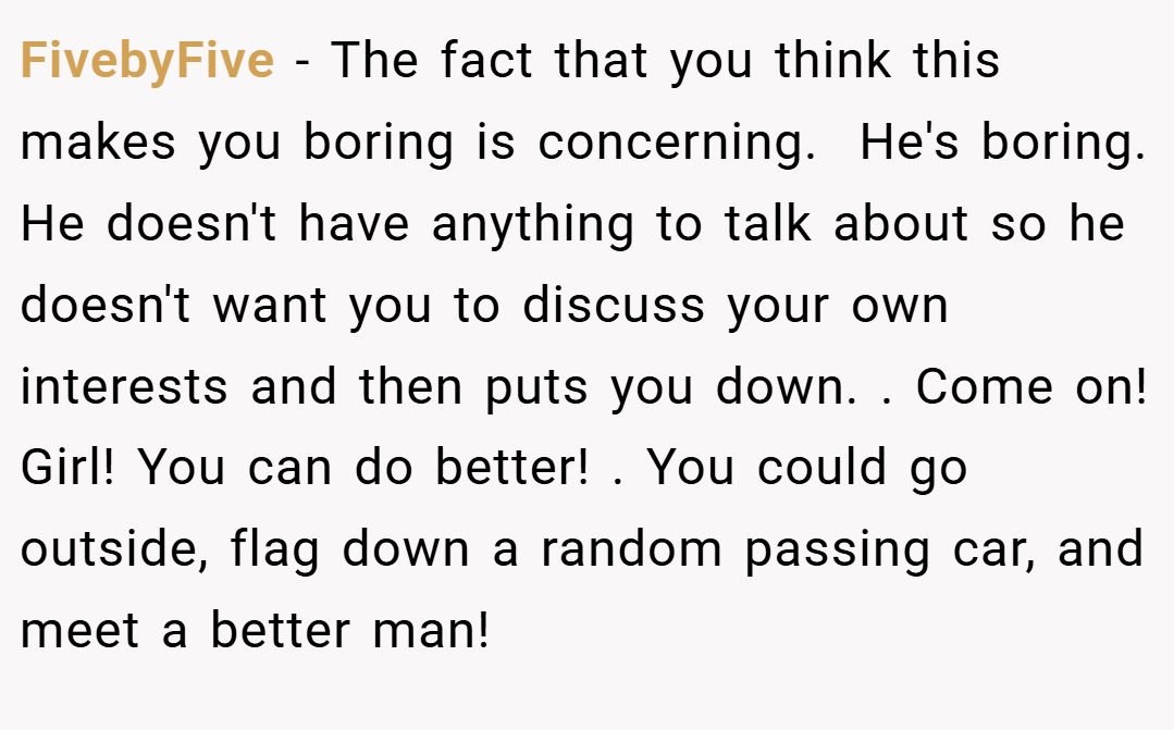 FivebyFive − The fact that you think this makes you boring is concerning.  He's boring. He doesn't have anything to talk about so he doesn't want you to discuss your own interests and then puts you down. . Come on! Girl! You can do better! . You could go outside, flag down a random passing car, and meet a better man! 