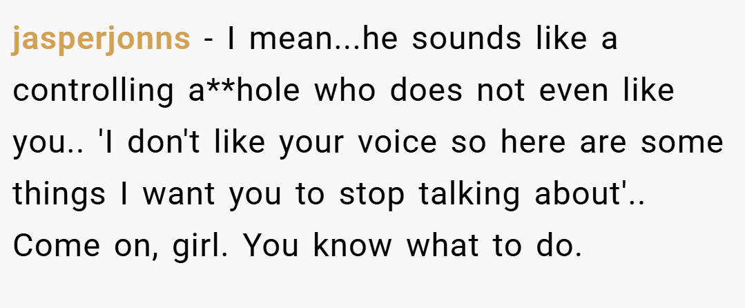jasperjonns − I mean...he sounds like a controlling a**hole who does not even like you.. 'I don't like your voice so here are some things I want you to stop talking about'.. Come on, girl. You know what to do.