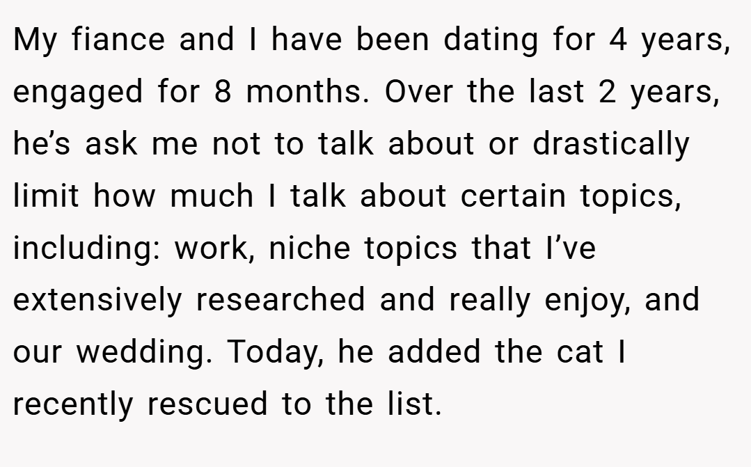 My fiance and I have been dating for 4 years, engaged for 8 months. Over the last 2 years, he’s ask me not to talk about or drastically limit how much I talk about certain topics, including: work, niche topics that I’ve extensively researched and really enjoy, and our wedding. Today, he added the cat I recently rescued to the list.
