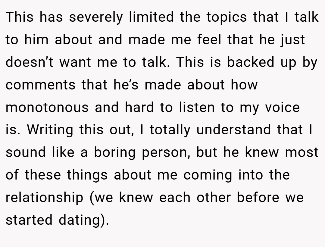 This has severely limited the topics that I talk to him about and made me feel that he just doesn’t want me to talk. This is backed up by comments that he’s made about how monotonous and hard to listen to my voice is. Writing this out, I totally understand that I sound like a boring person, but he knew most of these things about me coming into the relationship (we knew each other before we started dating).