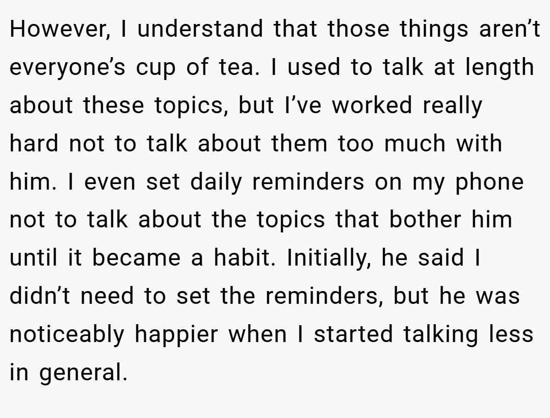 However, I understand that those things aren’t everyone’s cup of tea. I used to talk at length about these topics, but I’ve worked really hard not to talk about them too much with him. I even set daily reminders on my phone not to talk about the topics that bother him until it became a habit. Initially, he said I didn’t need to set the reminders, but he was noticeably happier when I started talking less in general.