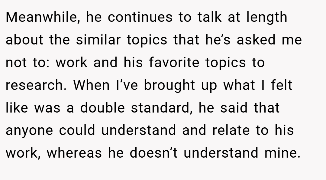 Meanwhile, he continues to talk at length about the similar topics that he’s asked me not to: work and his favorite topics to research. When I’ve brought up what I felt like was a double standard, he said that anyone could understand and relate to his work, whereas he doesn’t understand mine.
