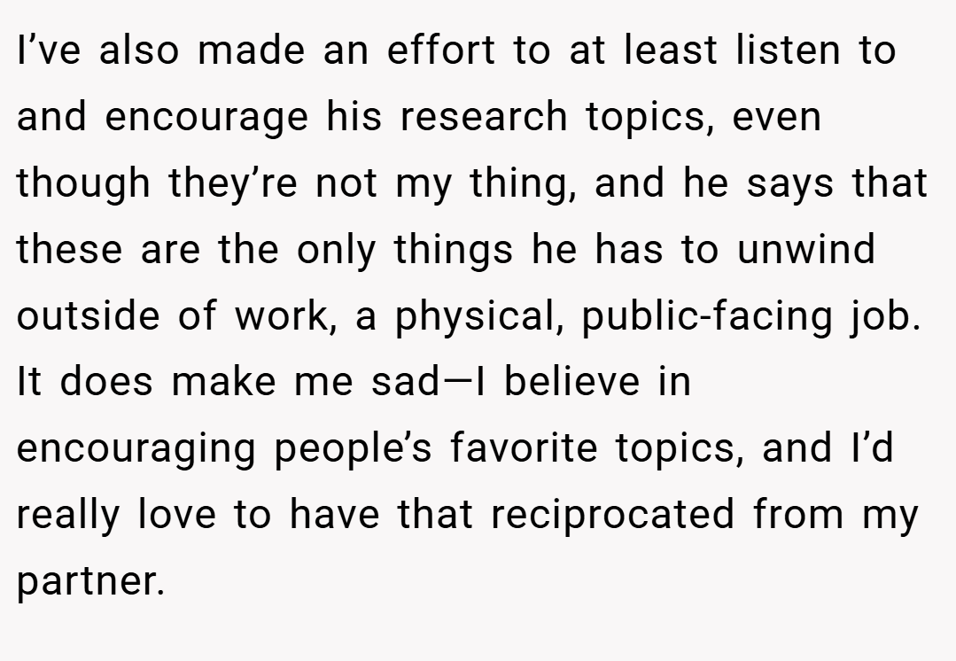 I’ve also made an effort to at least listen to and encourage his research topics, even though they’re not my thing, and he says that these are the only things he has to unwind outside of work, a physical, public-facing job. It does make me sad—I believe in encouraging people’s favorite topics, and I’d really love to have that reciprocated from my partner.