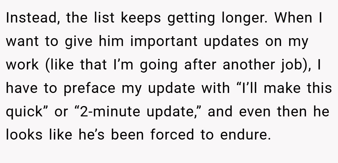 Instead, the list keeps getting longer. When I want to give him important updates on my work (like that I’m going after another job), I have to preface my update with “I’ll make this quick” or “2-minute update,” and even then he looks like he’s been forced to endure.