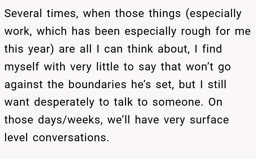 Several times, when those things (especially work, which has been especially rough for me this year) are all I can think about, I find myself with very little to say that won’t go against the boundaries he’s set, but I still want desperately to talk to someone. On those days/weeks, we’ll have very surface level conversations.