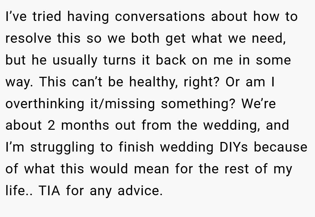 I’ve tried having conversations about how to resolve this so we both get what we need, but he usually turns it back on me in some way. This can’t be healthy, right? Or am I overthinking it/missing something? We’re about 2 months out from the wedding, and I’m struggling to finish wedding DIYs because of what this would mean for the rest of my life.. TIA for any advice.
