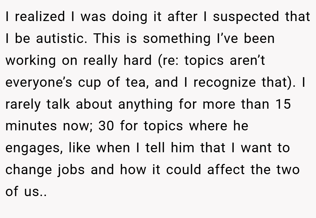 I realized I was doing it after I suspected that I be autistic. This is something I’ve been working on really hard (re: topics aren’t everyone’s cup of tea, and I recognize that). I rarely talk about anything for more than 15 minutes now; 30 for topics where he engages, like when I tell him that I want to change jobs and how it could affect the two of us..