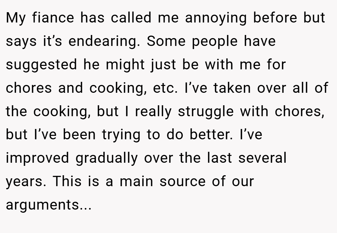 My fiance has called me annoying before but says it’s endearing. Some people have suggested he might just be with me for chores and cooking, etc. I’ve taken over all of the cooking, but I really struggle with chores, but I’ve been trying to do better. I’ve improved gradually over the last several years. This is a main source of our arguments...
