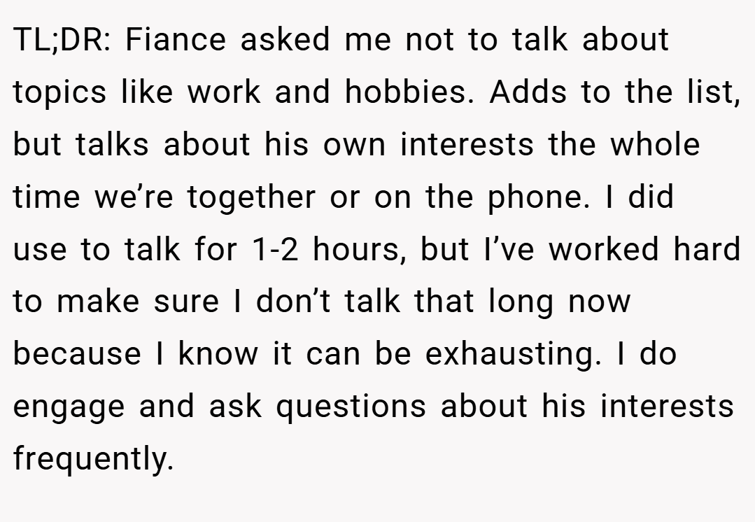 TL;DR: Fiance asked me not to talk about topics like work and hobbies. Adds to the list, but talks about his own interests the whole time we’re together or on the phone. I did use to talk for 1-2 hours, but I’ve worked hard to make sure I don’t talk that long now because I know it can be exhausting. I do engage and ask questions about his interests frequently.