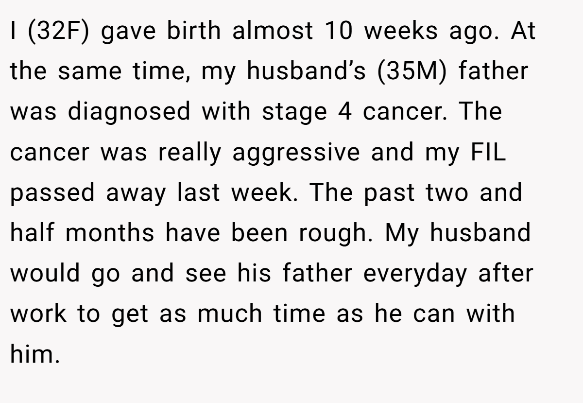 I (32F) gave birth almost 10 weeks ago. At the same time, my husband’s (35M) father was diagnosed with stage 4 cancer. The cancer was really aggressive and my FIL passed away last week. The past two and half months have been rough. My husband would go and see his father everyday after work to get as much time as he can with him.