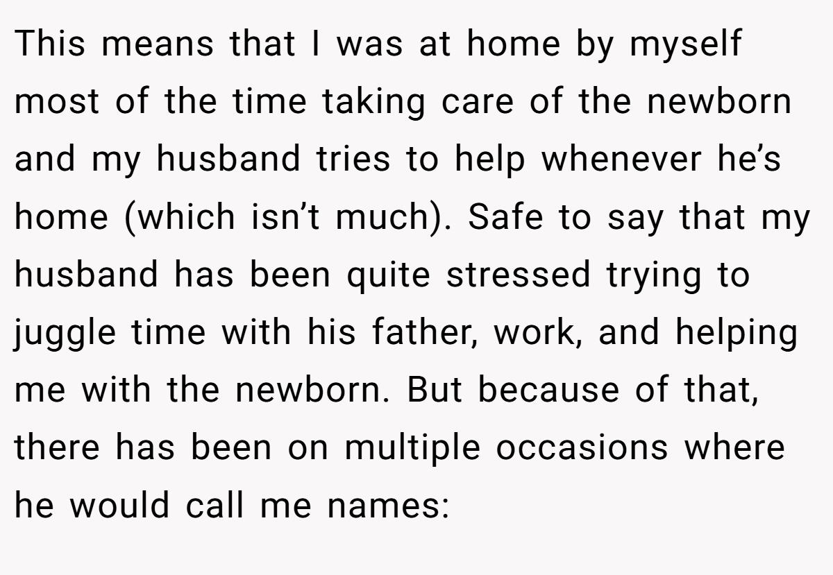 This means that I was at home by myself most of the time taking care of the newborn and my husband tries to help whenever he’s home (which isn’t much). Safe to say that my husband has been quite stressed trying to juggle time with his father, work, and helping me with the newborn. But because of that, there has been on multiple occasions where he would call me names: