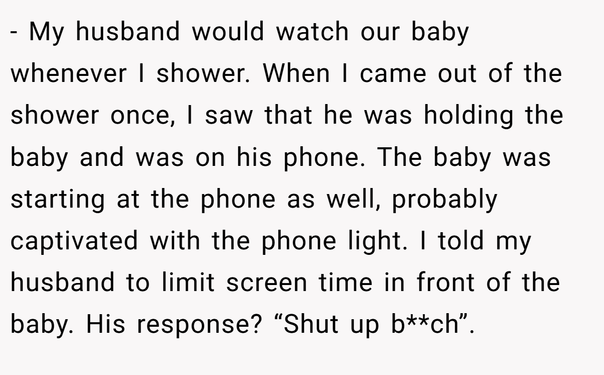 - My husband would watch our baby whenever I shower. When I came out of the shower once, I saw that he was holding the baby and was on his phone. The baby was starting at the phone as well, probably captivated with the phone light. I told my husband to limit screen time in front of the baby. His response? “Shut up b**ch”.