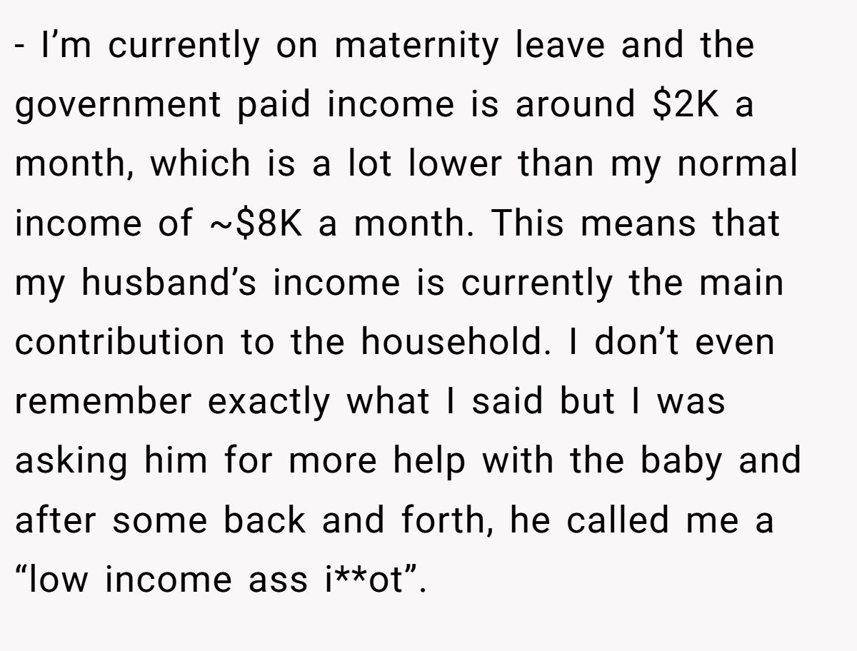 - I’m currently on maternity leave and the government paid income is around $2K a month, which is a lot lower than my normal income of ~$8K a month. This means that my husband’s income is currently the main contribution to the household. I don’t even remember exactly what I said but I was asking him for more help with the baby and after some back and forth, he called me a “low income ass i**ot”.
