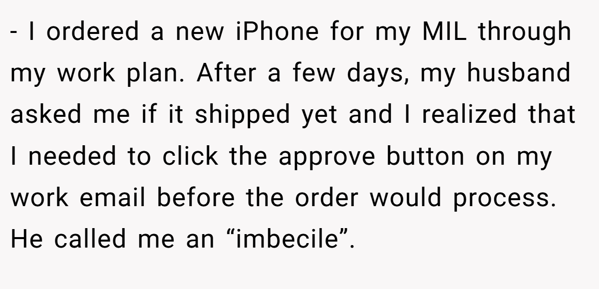 - I ordered a new iPhone for my MIL through my work plan. After a few days, my husband asked me if it shipped yet and I realized that I needed to click the approve button on my work email before the order would process. He called me an “imbecile”.