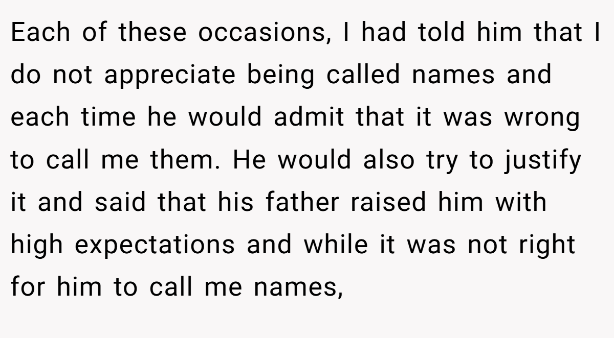 Each of these occasions, I had told him that I do not appreciate being called names and each time he would admit that it was wrong to call me them. He would also try to justify it and said that his father raised him with high expectations and while it was not right for him to call me names,