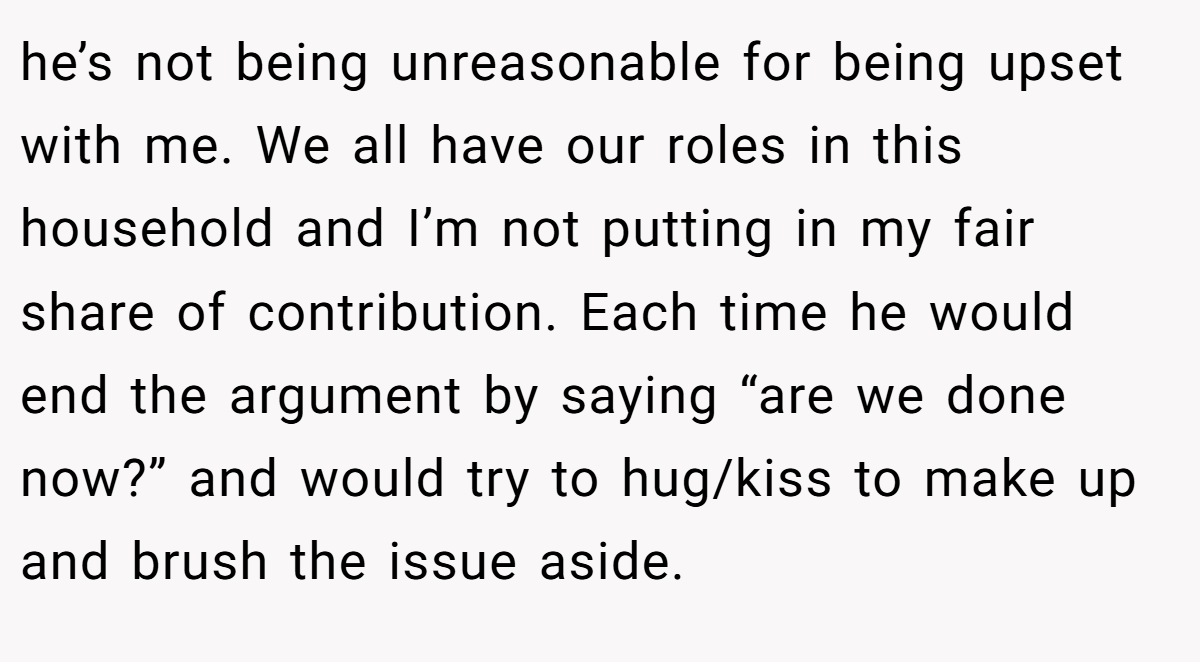 he’s not being unreasonable for being upset with me. We all have our roles in this household and I’m not putting in my fair share of contribution. Each time he would end the argument by saying “are we done now?” and would try to hug/kiss to make up and brush the issue aside.