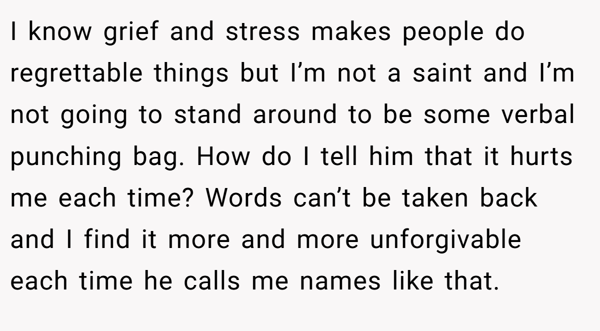 I know grief and stress makes people do regrettable things but I’m not a saint and I’m not going to stand around to be some verbal punching bag. How do I tell him that it hurts me each time? Words can’t be taken back and I find it more and more unforgivable each time he calls me names like that.