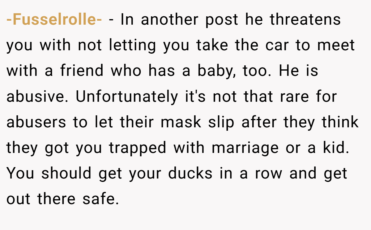 -Fusselrolle- − In another post he threatens you with not letting you take the car to meet with a friend who has a baby, too. He is abusive. Unfortunately it's not that rare for abusers to let their mask slip after they think they got you trapped with marriage or a kid. You should get your ducks in a row and get out there safe.