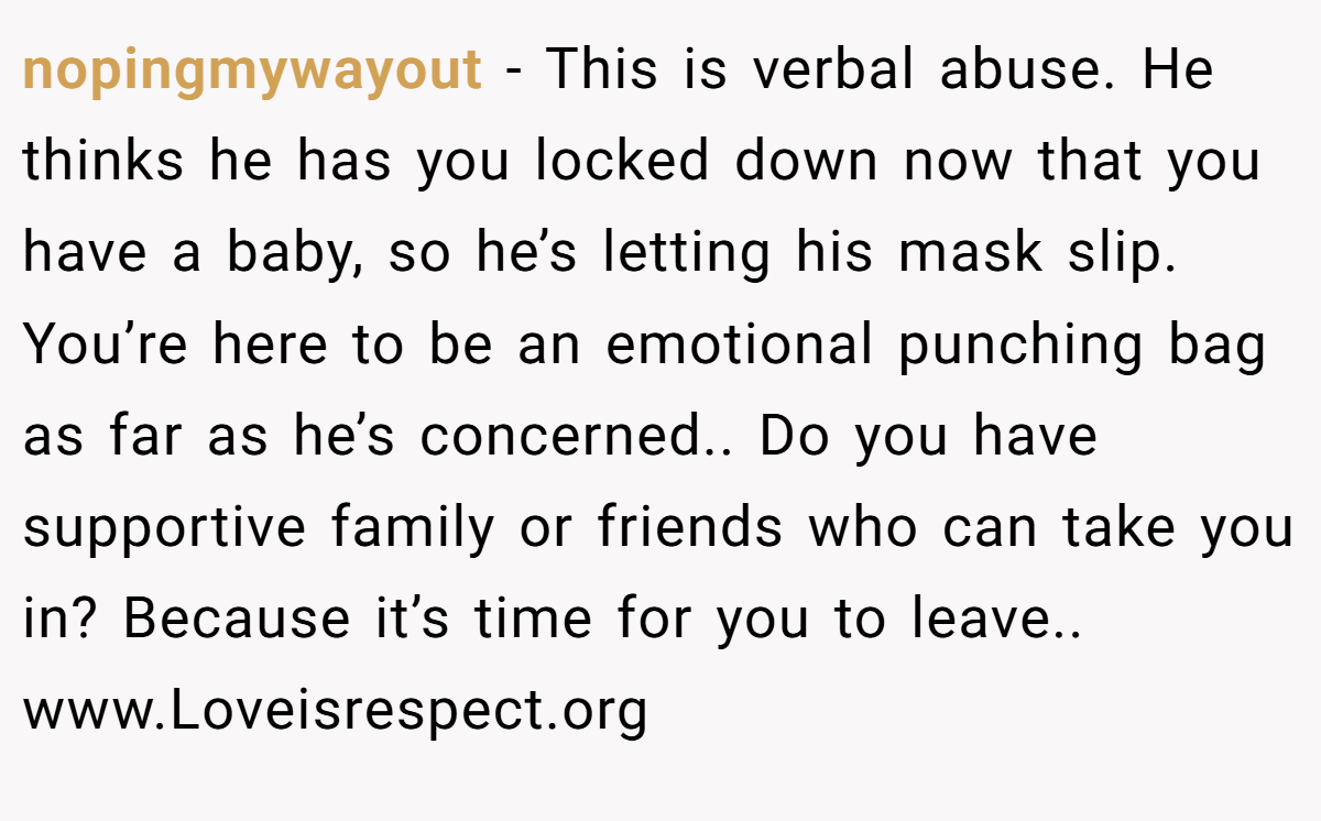 nopingmywayout − This is verbal abuse. He thinks he has you locked down now that you have a baby, so he’s letting his mask slip. You’re here to be an emotional punching bag as far as he’s concerned.. Do you have supportive family or friends who can take you in? Because it’s time for you to leave.. www.Loveisrespect.org