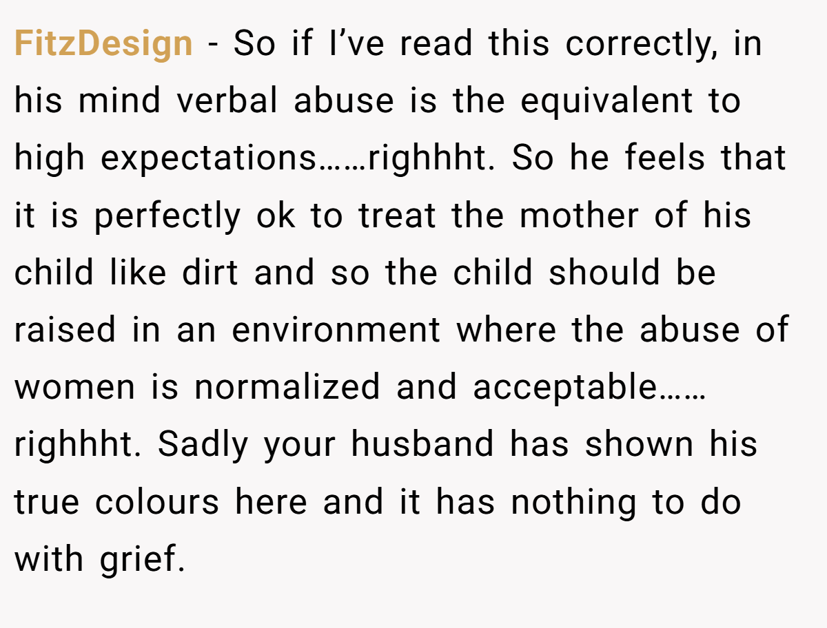 FitzDesign − So if I’ve read this correctly, in his mind verbal abuse is the equivalent to high expectations……righhht. So he feels that it is perfectly ok to treat the mother of his child like dirt and so the child should be raised in an environment where the abuse of women is normalized and acceptable……righhht. Sadly your husband has shown his true colours here and it has nothing to do with grief.
