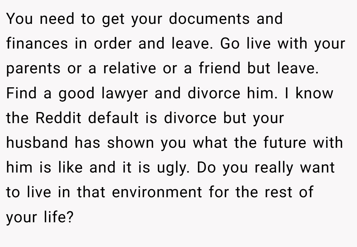 You need to get your documents and finances in order and leave. Go live with your parents or a relative or a friend but leave. Find a good lawyer and divorce him. I know the Reddit default is divorce but your husband has shown you what the future with him is like and it is ugly. Do you really want to live in that environment for the rest of your life?
