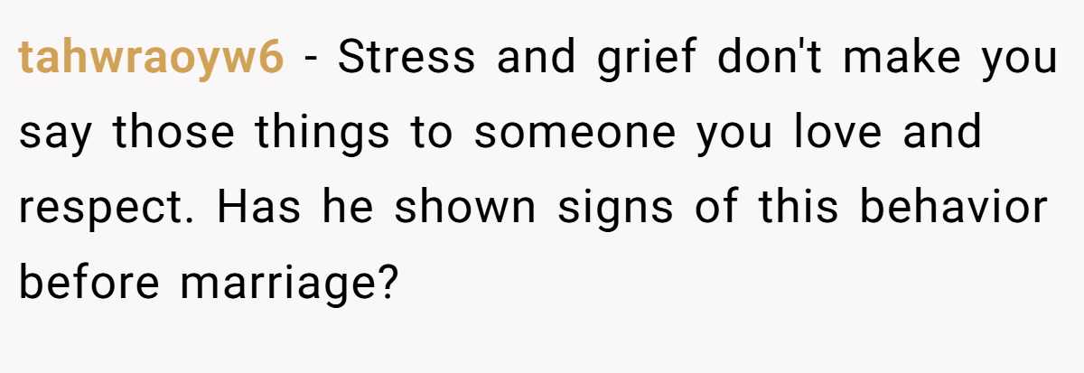 tahwraoyw6 − Stress and grief don't make you say those things to someone you love and respect. Has he shown signs of this behavior before marriage?