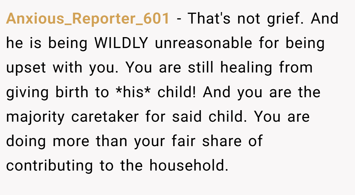 Anxious_Reporter_601 − That's not grief. And he is being WILDLY unreasonable for being upset with you. You are still healing from giving birth to *his* child! And you are the majority caretaker for said child. You are doing more than your fair share of contributing to the household.