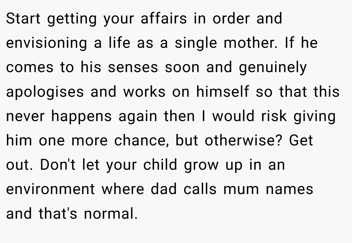 Start getting your affairs in order and envisioning a life as a single mother. If he comes to his senses soon and genuinely apologises and works on himself so that this never happens again then I would risk giving him one more chance, but otherwise? Get out. Don't let your child grow up in an environment where dad calls mum names and that's normal.