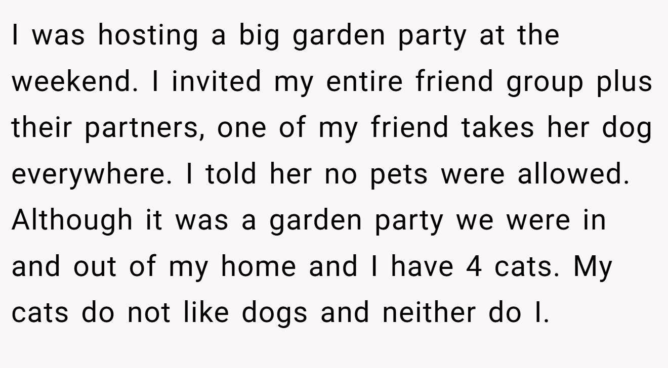 I was hosting a big garden party at the weekend. I invited my entire friend group plus their partners, one of my friend takes her dog everywhere. I told her no pets were allowed. Although it was a garden party we were in and out of my home and I have 4 cats. My cats do not like dogs and neither do I.
