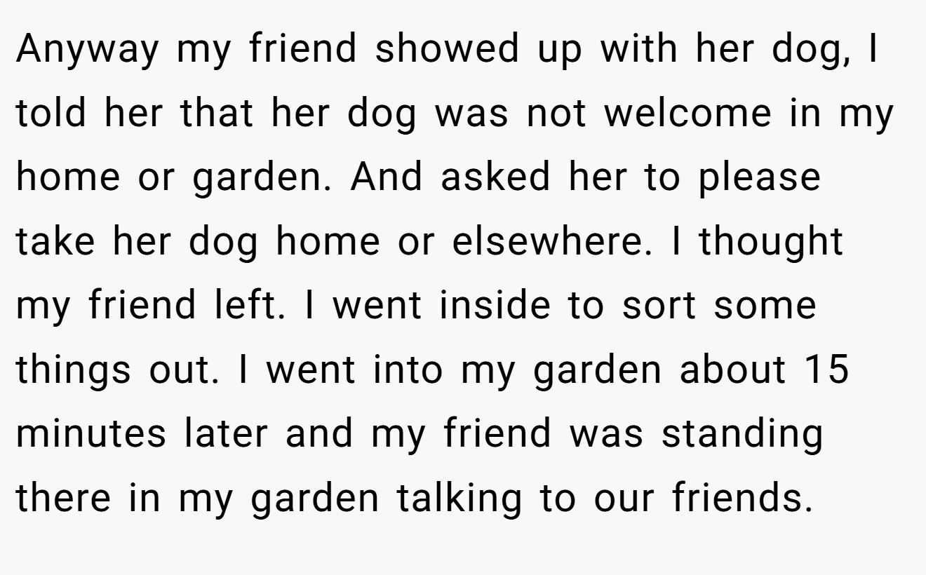 Anyway my friend showed up with her dog, I told her that her dog was not welcome in my home or garden. And asked her to please take her dog home or elsewhere. I thought my friend left. I went inside to sort some things out. I went into my garden about 15 minutes later and my friend was standing there in my garden talking to our friends.