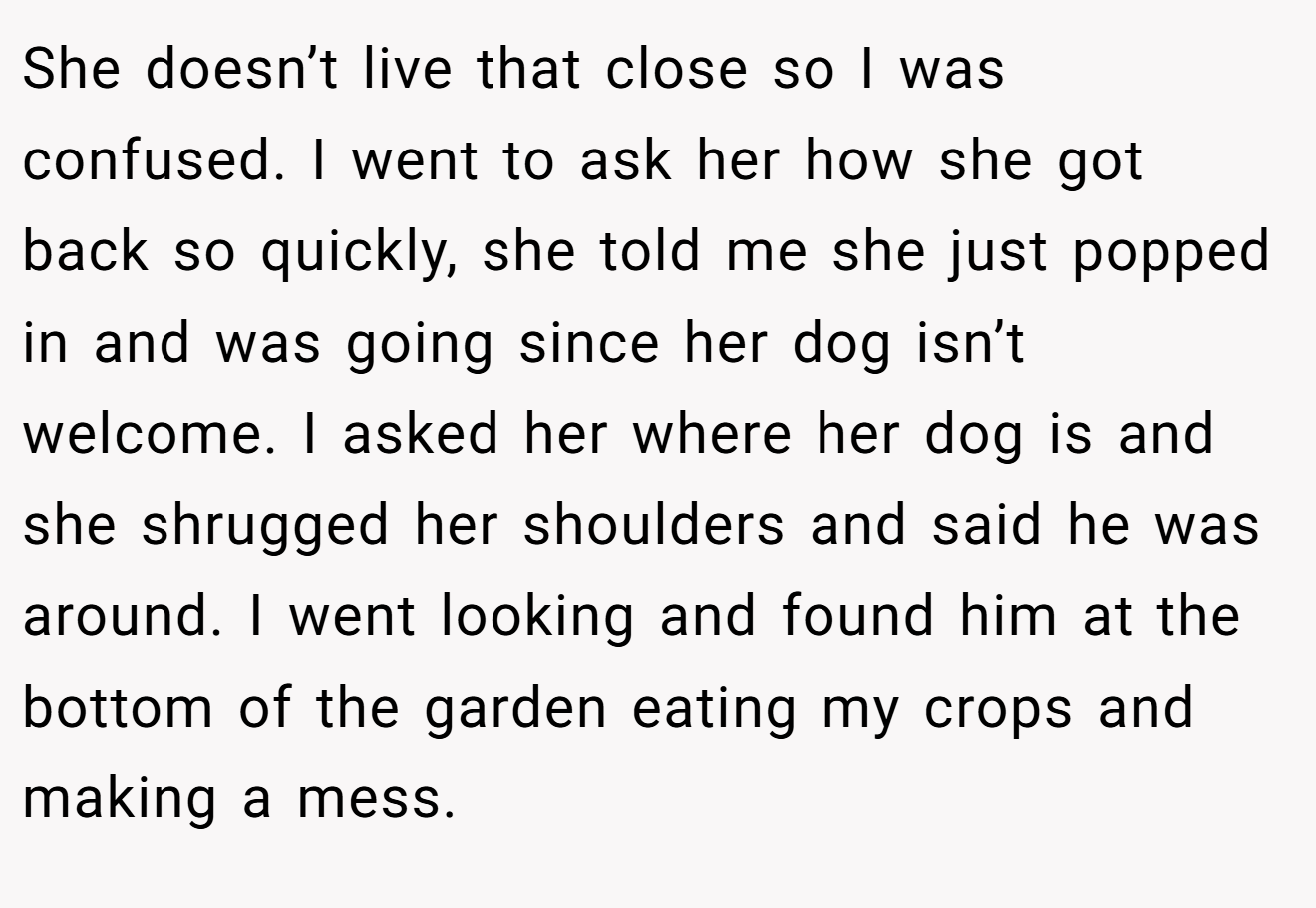 She doesn’t live that close so I was confused. I went to ask her how she got back so quickly, she told me she just popped in and was going since her dog isn’t welcome. I asked her where her dog is and she shrugged her shoulders and said he was around. I went looking and found him at the bottom of the garden eating my crops and making a mess.
