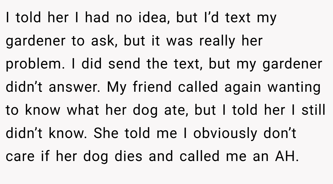 I told her I had no idea, but I’d text my gardener to ask, but it was really her problem. I did send the text, but my gardener didn’t answer. My friend called again wanting to know what her dog ate, but I told her I still didn’t know. She told me I obviously don’t care if her dog dies and called me an AH.