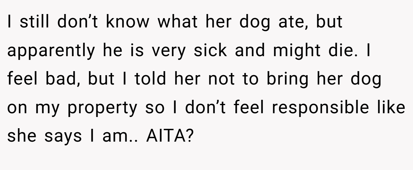 I still don’t know what her dog ate, but apparently he is very sick and might die. I feel bad, but I told her not to bring her dog on my property so I don’t feel responsible like she says I am.. AITA?