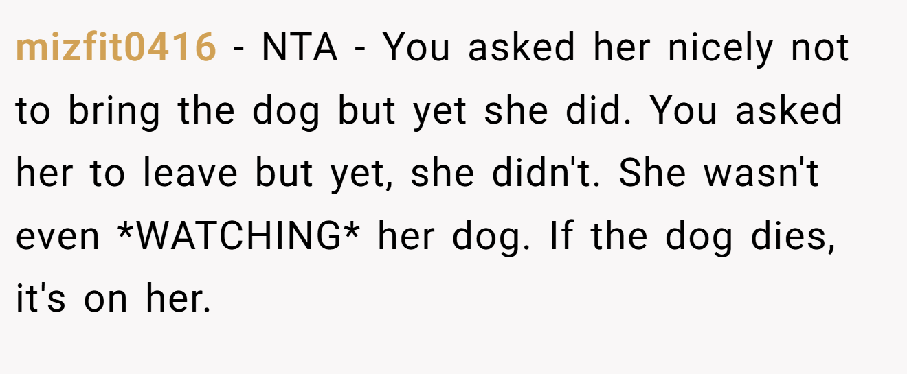 mizfit0416 − NTA - You asked her nicely not to bring the dog but yet she did. You asked her to leave but yet, she didn't. She wasn't even *WATCHING* her dog. If the dog dies, it's on her.