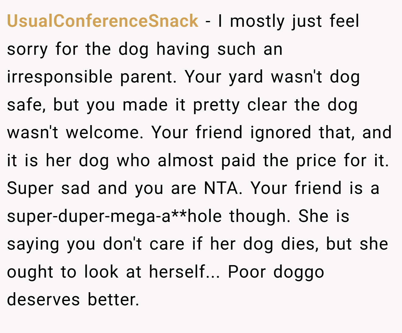 UsualConferenceSnack − I mostly just feel sorry for the dog having such an irresponsible parent. Your yard wasn't dog safe, but you made it pretty clear the dog wasn't welcome. Your friend ignored that, and it is her dog who almost paid the price for it. Super sad and you are NTA. Your friend is a super-duper-mega-a**hole though. She is saying you don't care if her dog dies, but she ought to look at herself... Poor doggo deserves better.