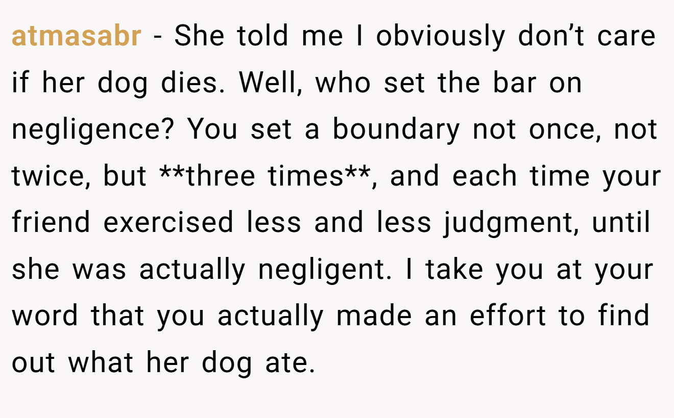 atmasabr − She told me I obviously don’t care if her dog dies. Well, who set the bar on negligence? You set a boundary not once, not twice, but **three times**, and each time your friend exercised less and less judgment, until she was actually negligent. I take you at your word that you actually made an effort to find out what her dog ate.
