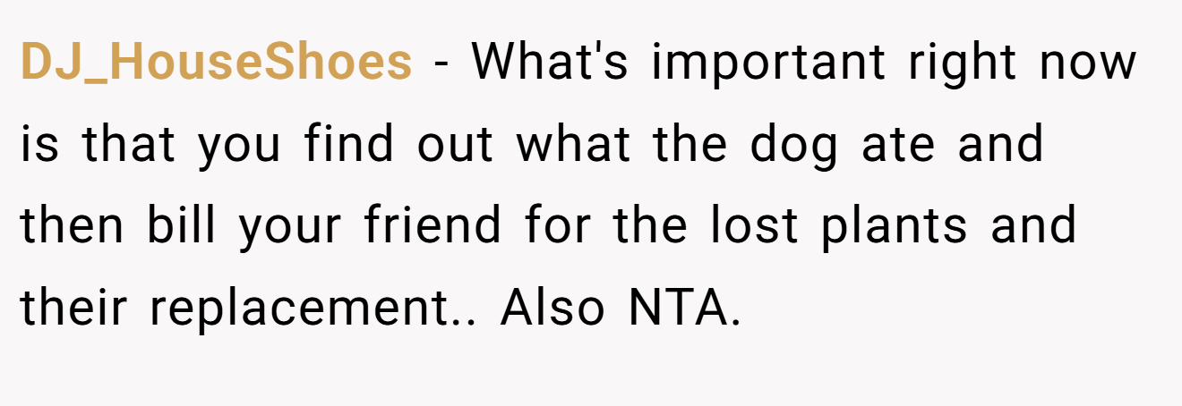 DJ_HouseShoes − What's important right now is that you find out what the dog ate and then bill your friend for the lost plants and their replacement.. Also NTA.