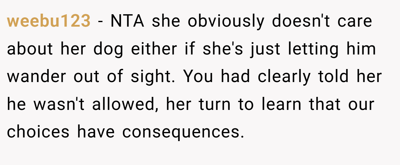 weebu123 − NTA she obviously doesn't care about her dog either if she's just letting him wander out of sight. You had clearly told her he wasn't allowed, her turn to learn that our choices have consequences.