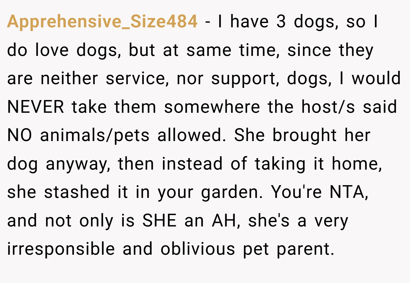 Apprehensive_Size484 − I have 3 dogs, so I do love dogs, but at same time, since they are neither service, nor support, dogs, I would NEVER take them somewhere the host/s said NO animals/pets allowed. She brought her dog anyway, then instead of taking it home, she stashed it in your garden. You're NTA, and not only is SHE an AH, she's a very irresponsible and oblivious pet parent.
