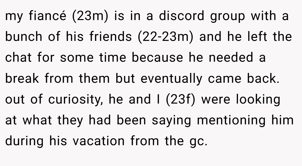 my fiancé (23m) is in a discord group with a bunch of his friends (22-23m) and he left the chat for some time because he needed a break from them but eventually came back. out of curiosity, he and I (23f) were looking at what they had been saying mentioning him during his vacation from the gc.