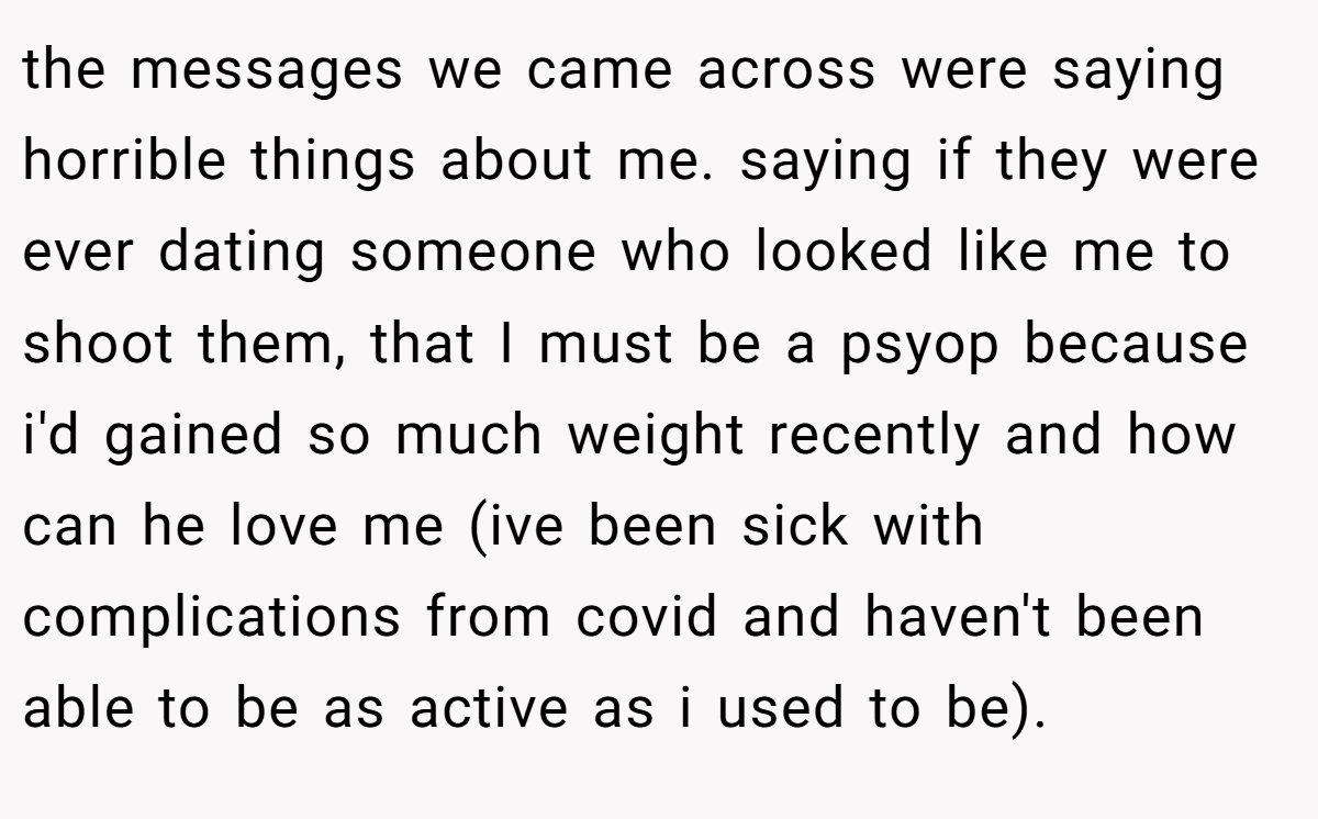 the messages we came across were saying horrible things about me. saying if they were ever dating someone who looked like me to shoot them, that I must be a psyop because i'd gained so much weight recently and how can he love me (ive been sick with complications from covid and haven't been able to be as active as i used to be).