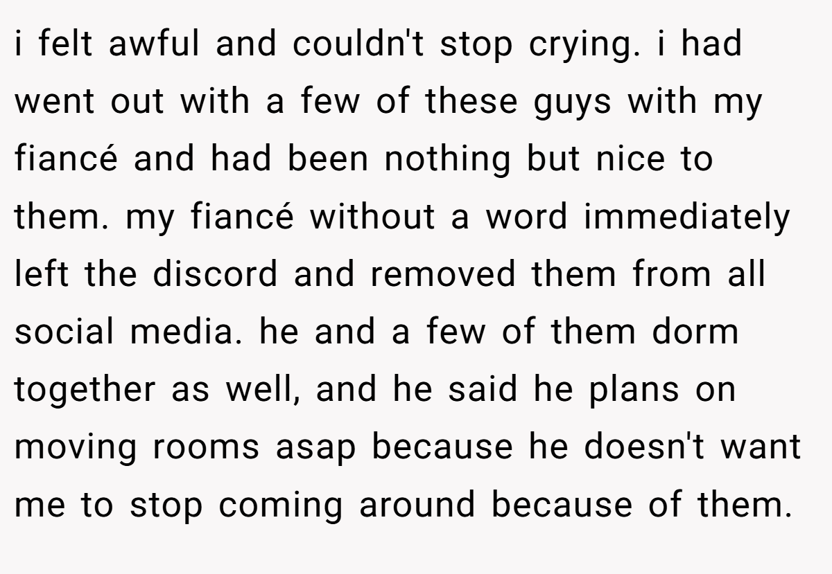 i felt awful and couldn't stop crying. i had went out with a few of these guys with my fiancé and had been nothing but nice to them. my fiancé without a word immediately left the discord and removed them from all social media. he and a few of them dorm together as well, and he said he plans on moving rooms asap because he doesn't want me to stop coming around because of them.